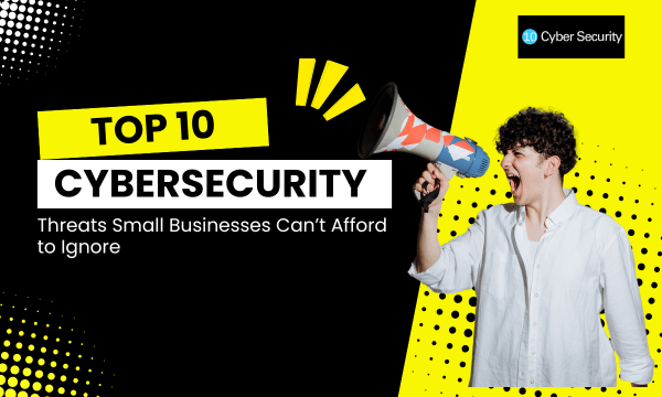 Top 10 Cybersecurity Threats Small Businesses Can’t Afford to Ignore